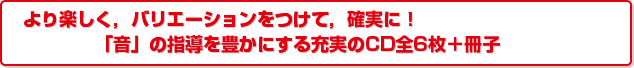 より楽しく，バリエーションをつけて，確実に！「音」の指導を豊かにする充実のCD全6枚＋冊子