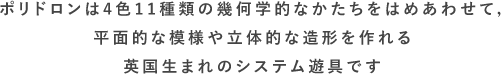 ポリドロンは4色8種類の幾何学的なかたちをはめあわせて，平面的な模様や立体的な造形を作れる英国生まれのシステム遊具です